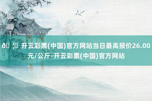 🦄开云彩票(中国)官方网站当日最高报价26.00元/公斤-开云彩票(中国)官方网站