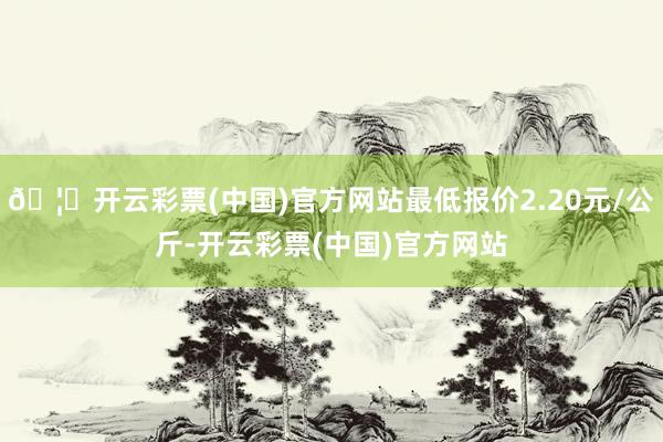 🦄开云彩票(中国)官方网站最低报价2.20元/公斤-开云彩票(中国)官方网站