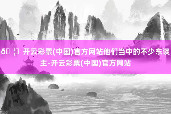 🦄开云彩票(中国)官方网站他们当中的不少东谈主-开云彩票(中国)官方网站