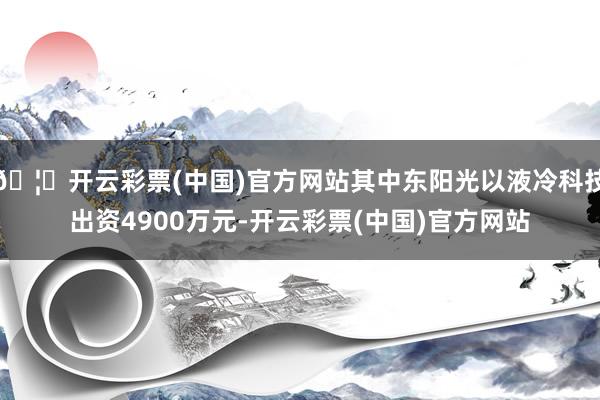 🦄开云彩票(中国)官方网站其中东阳光以液冷科技出资4900万元-开云彩票(中国)官方网站
