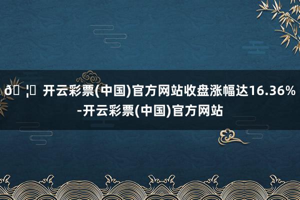 🦄开云彩票(中国)官方网站收盘涨幅达16.36%-开云彩票(中国)官方网站