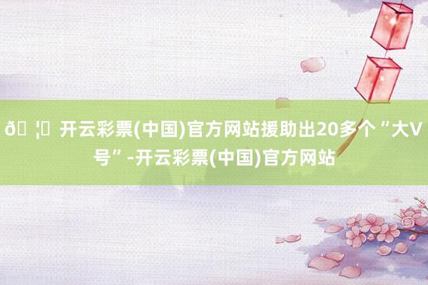 🦄开云彩票(中国)官方网站援助出20多个“大V号”-开云彩票(中国)官方网站