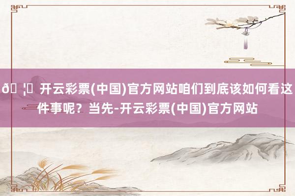 🦄开云彩票(中国)官方网站咱们到底该如何看这件事呢？当先-开云彩票(中国)官方网站