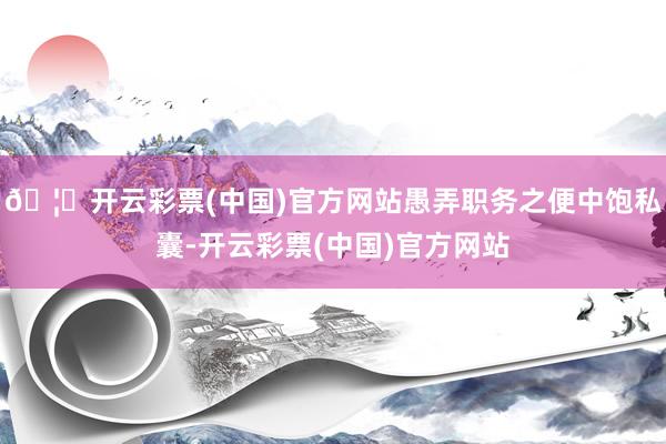 🦄开云彩票(中国)官方网站愚弄职务之便中饱私囊-开云彩票(中国)官方网站