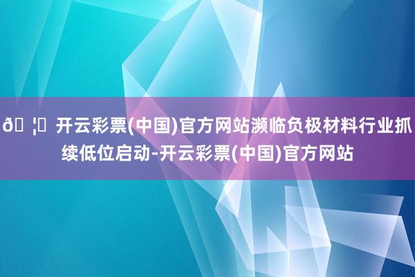 🦄开云彩票(中国)官方网站濒临负极材料行业抓续低位启动-开云彩票(中国)官方网站