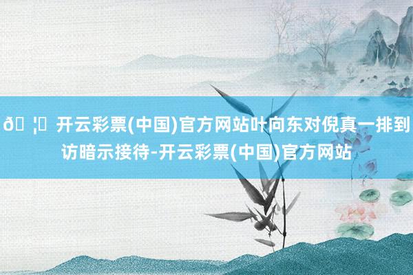 🦄开云彩票(中国)官方网站叶向东对倪真一排到访暗示接待-开云彩票(中国)官方网站