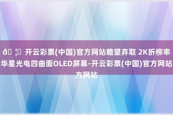 🦄开云彩票(中国)官方网站瞻望弃取 2K折柳率华星光电四曲面OLED屏幕-开云彩票(中国)官方网站