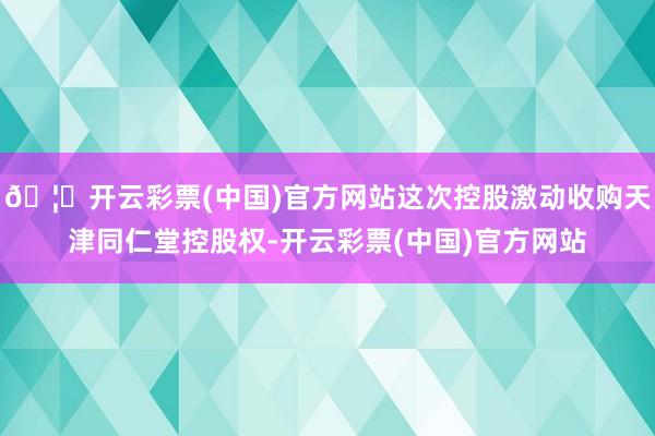🦄开云彩票(中国)官方网站这次控股激动收购天津同仁堂控股权-开云彩票(中国)官方网站