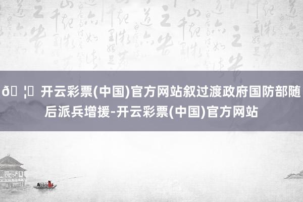 🦄开云彩票(中国)官方网站叙过渡政府国防部随后派兵增援-开云彩票(中国)官方网站