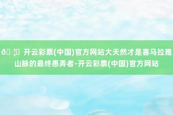 🦄开云彩票(中国)官方网站大天然才是喜马拉雅山脉的最终愚弄者-开云彩票(中国)官方网站