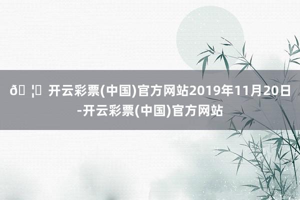 🦄开云彩票(中国)官方网站2019年11月20日-开云彩票(中国)官方网站
