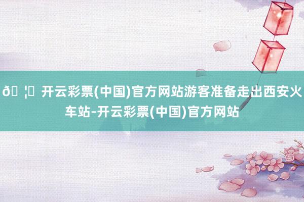 🦄开云彩票(中国)官方网站游客准备走出西安火车站-开云彩票(中国)官方网站