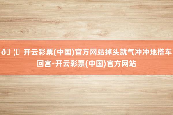 🦄开云彩票(中国)官方网站掉头就气冲冲地搭车回宫-开云彩票(中国)官方网站