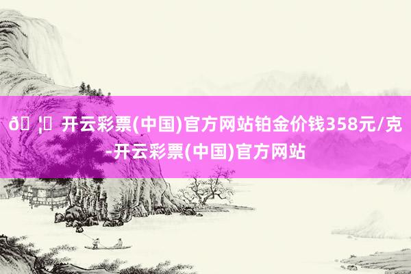 🦄开云彩票(中国)官方网站铂金价钱358元/克-开云彩票(中国)官方网站