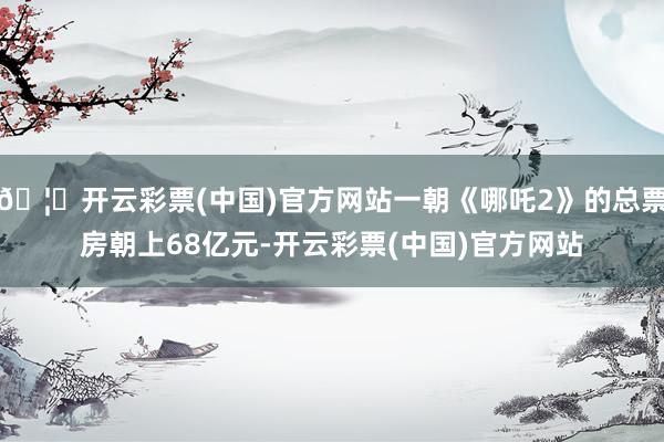 🦄开云彩票(中国)官方网站一朝《哪吒2》的总票房朝上68亿元-开云彩票(中国)官方网站