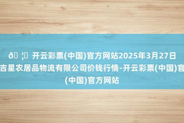 🦄开云彩票(中国)官方网站2025年3月27日长春海吉星农居品物流有限公司价钱行情-开云彩票(中国)官方网站