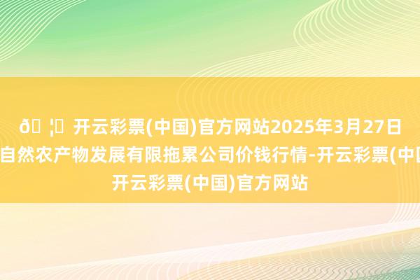 🦄开云彩票(中国)官方网站2025年3月27日金昌市金川自然农产物发展有限拖累公司价钱行情-开云彩票(中国)官方网站