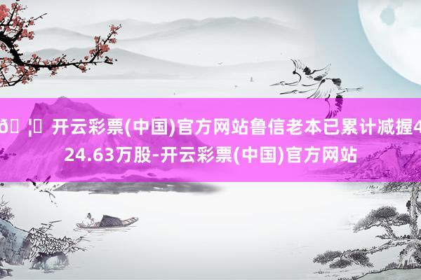 🦄开云彩票(中国)官方网站鲁信老本已累计减握424.63万股-开云彩票(中国)官方网站