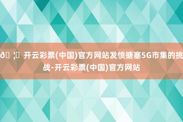 🦄开云彩票(中国)官方网站发愤搪塞5G市集的挑战-开云彩票(中国)官方网站