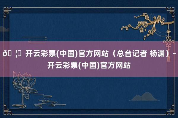 🦄开云彩票(中国)官方网站（总台记者 杨渊）-开云彩票(中国)官方网站