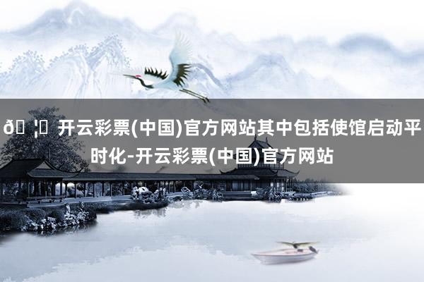 🦄开云彩票(中国)官方网站其中包括使馆启动平时化-开云彩票(中国)官方网站