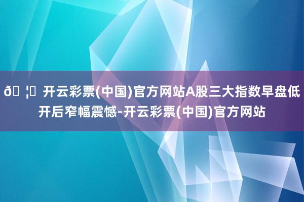 🦄开云彩票(中国)官方网站A股三大指数早盘低开后窄幅震憾-开云彩票(中国)官方网站
