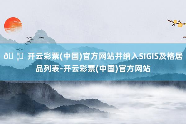 🦄开云彩票(中国)官方网站并纳入SIGIS及格居品列表-开云彩票(中国)官方网站