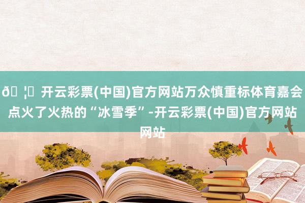 🦄开云彩票(中国)官方网站万众慎重标体育嘉会点火了火热的“冰雪季”-开云彩票(中国)官方网站
