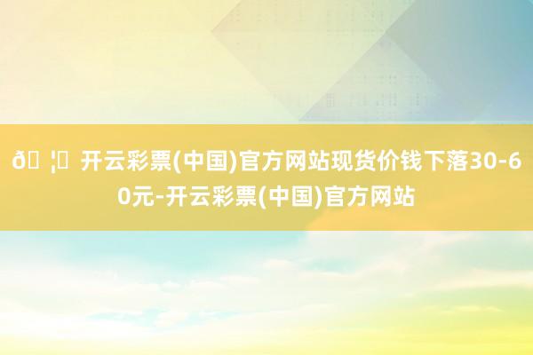 🦄开云彩票(中国)官方网站现货价钱下落30-60元-开云彩票(中国)官方网站