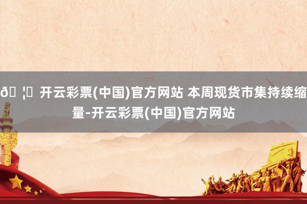 🦄开云彩票(中国)官方网站 本周现货市集持续缩量-开云彩票(中国)官方网站