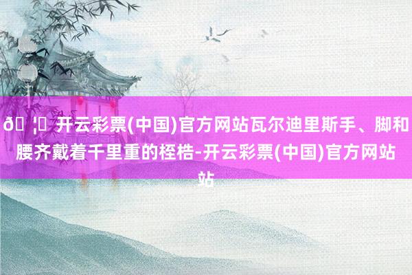 🦄开云彩票(中国)官方网站瓦尔迪里斯手、脚和腰齐戴着千里重的桎梏-开云彩票(中国)官方网站