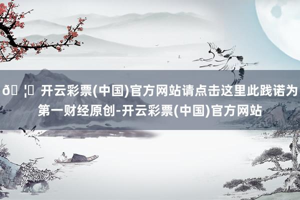 🦄开云彩票(中国)官方网站请点击这里此践诺为第一财经原创-开云彩票(中国)官方网站