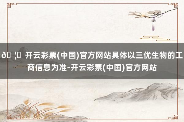 🦄开云彩票(中国)官方网站具体以三优生物的工商信息为准-开云彩票(中国)官方网站