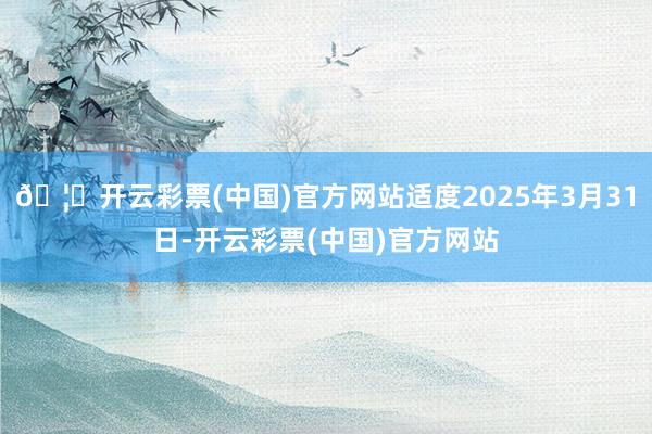 🦄开云彩票(中国)官方网站适度2025年3月31日-开云彩票(中国)官方网站