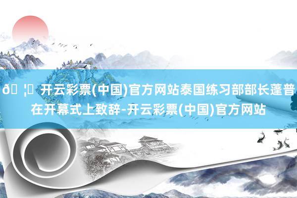 🦄开云彩票(中国)官方网站泰国练习部部长蓬普在开幕式上致辞-开云彩票(中国)官方网站