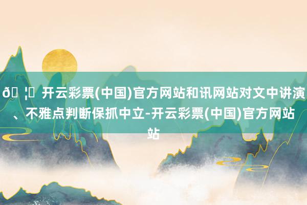 🦄开云彩票(中国)官方网站和讯网站对文中讲演、不雅点判断保抓中立-开云彩票(中国)官方网站
