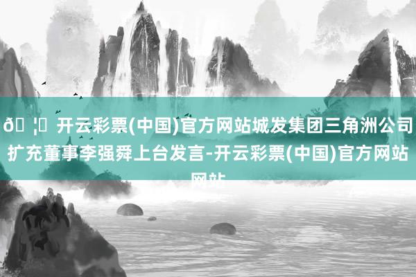🦄开云彩票(中国)官方网站城发集团三角洲公司扩充董事李强舜上台发言-开云彩票(中国)官方网站