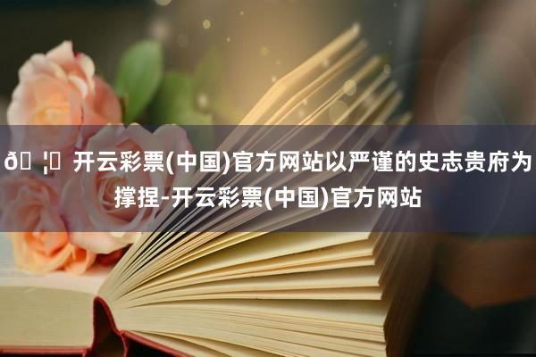 🦄开云彩票(中国)官方网站以严谨的史志贵府为撑捏-开云彩票(中国)官方网站