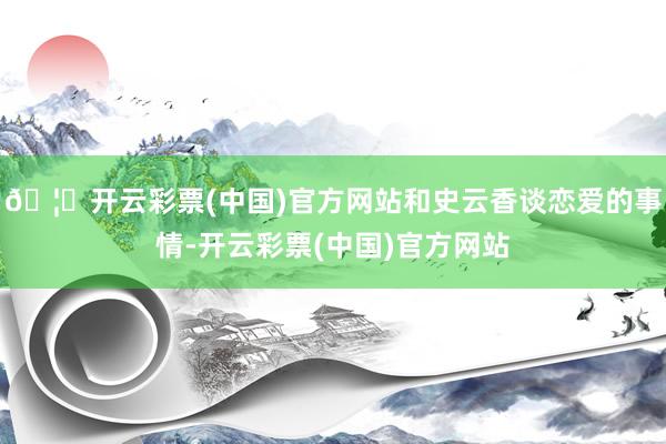 🦄开云彩票(中国)官方网站和史云香谈恋爱的事情-开云彩票(中国)官方网站