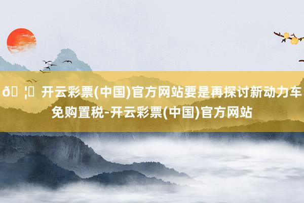 🦄开云彩票(中国)官方网站要是再探讨新动力车免购置税-开云彩票(中国)官方网站