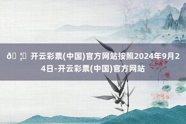 🦄开云彩票(中国)官方网站　　按照2024年9月24日-开云彩票(中国)官方网站
