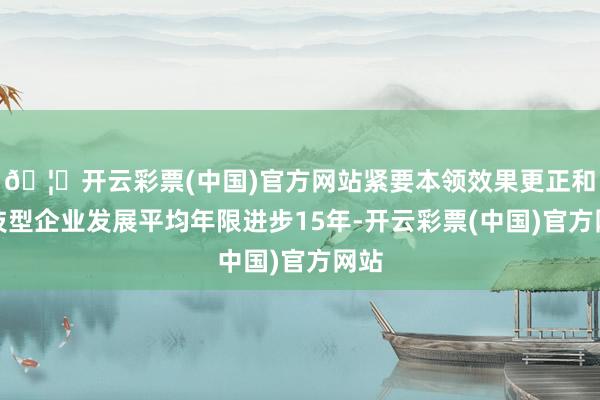 🦄开云彩票(中国)官方网站紧要本领效果更正和科技型企业发展平均年限进步15年-开云彩票(中国)官方网站