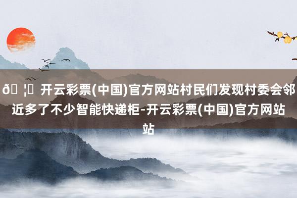 🦄开云彩票(中国)官方网站村民们发现村委会邻近多了不少智能快递柜-开云彩票(中国)官方网站