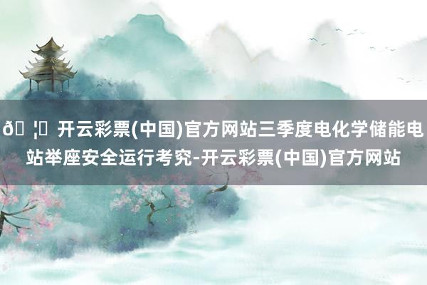 🦄开云彩票(中国)官方网站三季度电化学储能电站举座安全运行考究-开云彩票(中国)官方网站
