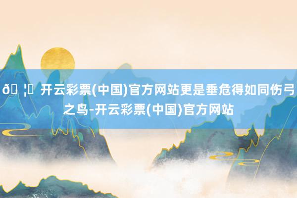 🦄开云彩票(中国)官方网站更是垂危得如同伤弓之鸟-开云彩票(中国)官方网站
