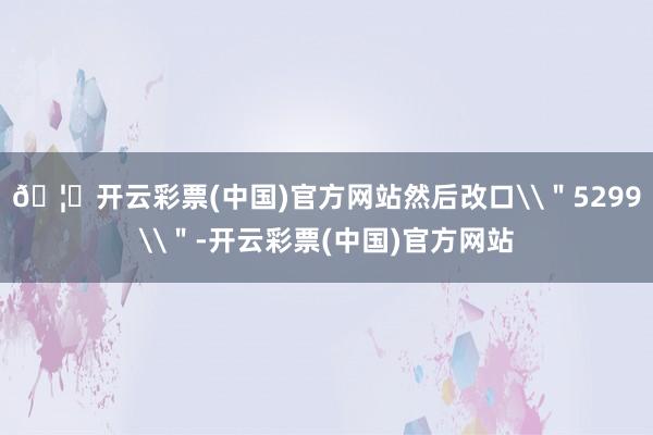 🦄开云彩票(中国)官方网站然后改口\＂5299\＂-开云彩票(中国)官方网站