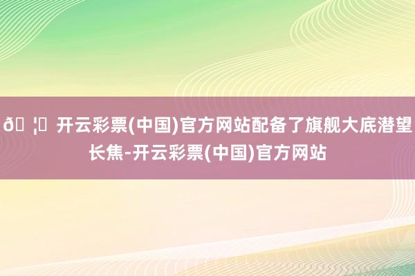 🦄开云彩票(中国)官方网站配备了旗舰大底潜望长焦-开云彩票(中国)官方网站