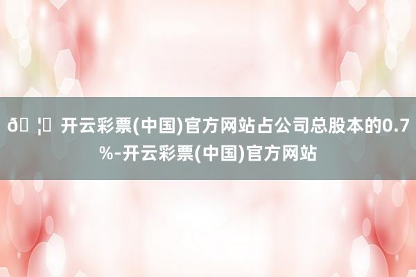 🦄开云彩票(中国)官方网站占公司总股本的0.7%-开云彩票(中国)官方网站