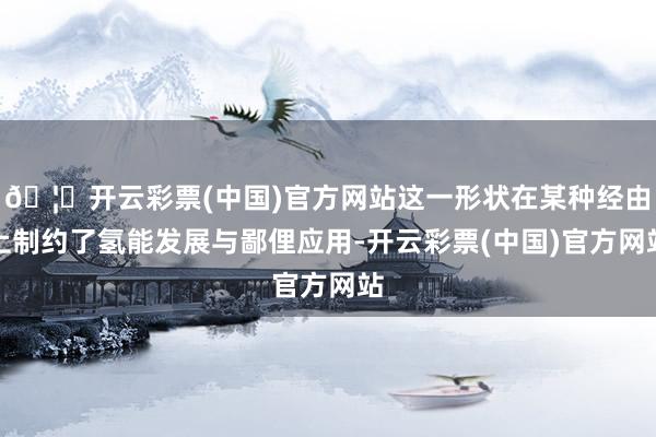 🦄开云彩票(中国)官方网站这一形状在某种经由上制约了氢能发展与鄙俚应用-开云彩票(中国)官方网站