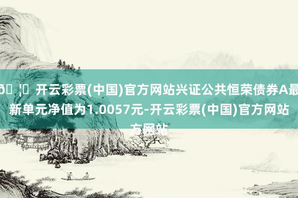 🦄开云彩票(中国)官方网站兴证公共恒荣债券A最新单元净值为1.0057元-开云彩票(中国)官方网站